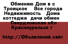 Обменяю Дом в с.Троицкое  - Все города Недвижимость » Дома, коттеджи, дачи обмен   . Свердловская обл.,Красноуральск г.